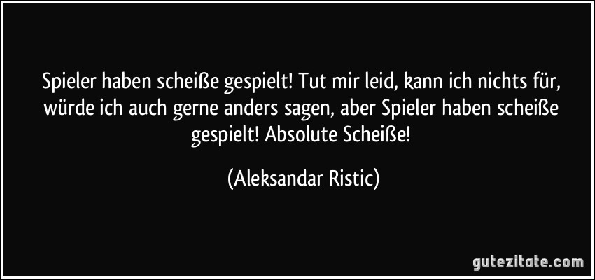 Spieler haben scheiße gespielt! Tut mir leid, kann ich nichts für, würde ich auch gerne anders sagen, aber Spieler haben scheiße gespielt! Absolute Scheiße! (Aleksandar Ristic)