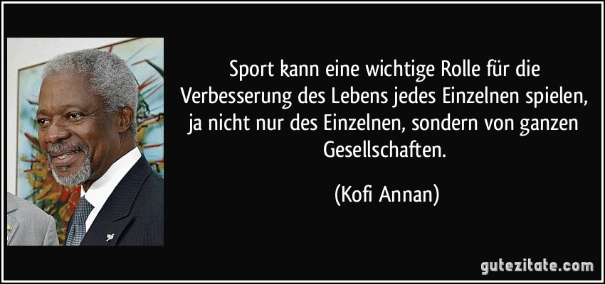 Sport kann eine wichtige Rolle für die Verbesserung des Lebens jedes Einzelnen spielen, ja nicht nur des Einzelnen, sondern von ganzen Gesellschaften. (Kofi Annan)