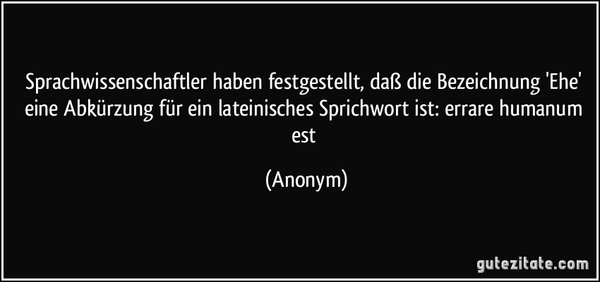 Sprachwissenschaftler haben festgestellt, daß die Bezeichnung 'Ehe' eine Abkürzung für ein lateinisches Sprichwort ist: errare humanum est (Anonym)