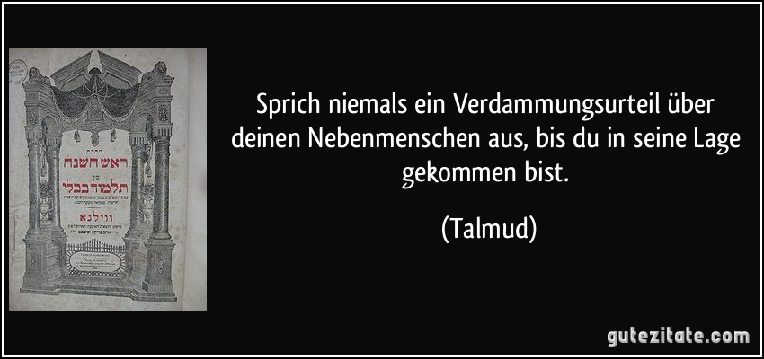 Sprich niemals ein Verdammungsurteil über deinen Nebenmenschen aus, bis du in seine Lage gekommen bist. (Talmud)