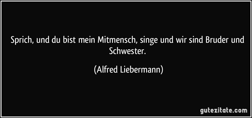 Sprich, und du bist mein Mitmensch, singe und wir sind Bruder und Schwester. (Alfred Liebermann)