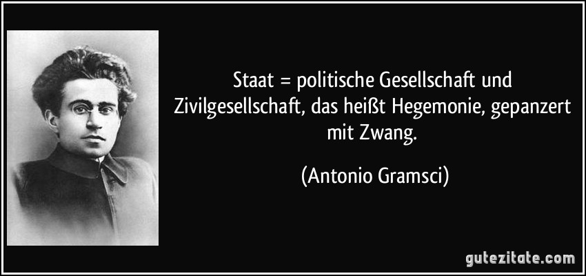 Staat = politische Gesellschaft und Zivilgesellschaft, das heißt Hegemonie, gepanzert mit Zwang. (Antonio Gramsci)