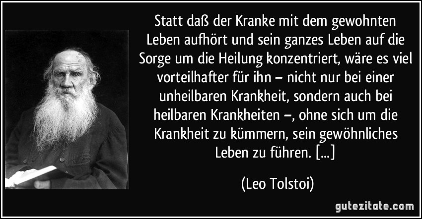 Statt daß der Kranke mit dem gewohnten Leben aufhört und sein ganzes Leben auf die Sorge um die Heilung konzentriert, wäre es viel vorteilhafter für ihn – nicht nur bei einer unheilbaren Krankheit, sondern auch bei heilbaren Krankheiten –, ohne sich um die Krankheit zu kümmern, sein gewöhnliches Leben zu führen. [...] (Leo Tolstoi)