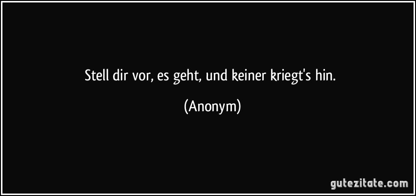 Stell dir vor, es geht, und keiner kriegt's hin. (Anonym)