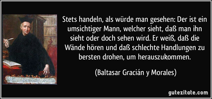 Stets handeln, als würde man gesehen: Der ist ein umsichtiger Mann, welcher sieht, daß man ihn sieht oder doch sehen wird. Er weiß, daß die Wände hören und daß schlechte Handlungen zu bersten drohen, um herauszukommen. (Baltasar Gracián y Morales)