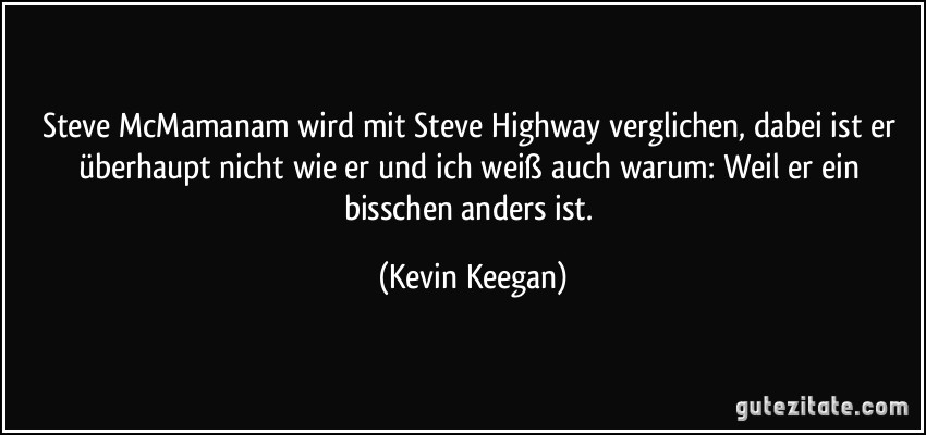 Steve McMamanam wird mit Steve Highway verglichen, dabei ist er überhaupt nicht wie er und ich weiß auch warum: Weil er ein bisschen anders ist. (Kevin Keegan)