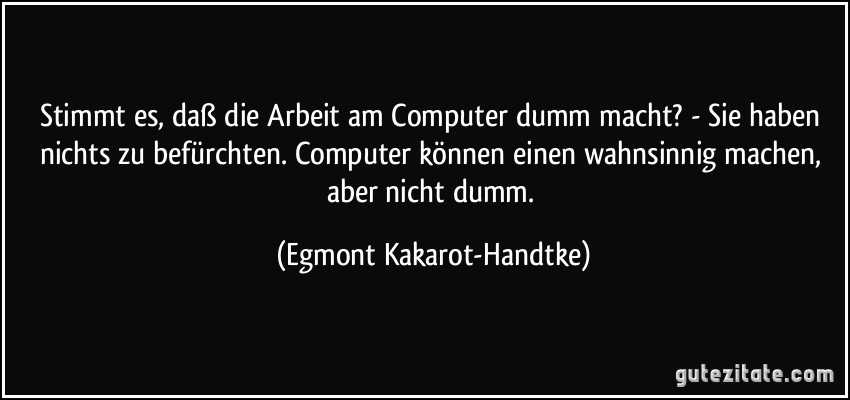 Stimmt es, daß die Arbeit am Computer dumm macht? - Sie haben nichts zu befürchten. Computer können einen wahnsinnig machen, aber nicht dumm. (Egmont Kakarot-Handtke)