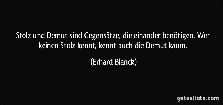 Stolz und Demut sind Gegensätze, die einander benötigen. Wer keinen Stolz kennt, kennt auch die Demut kaum. (Erhard Blanck)