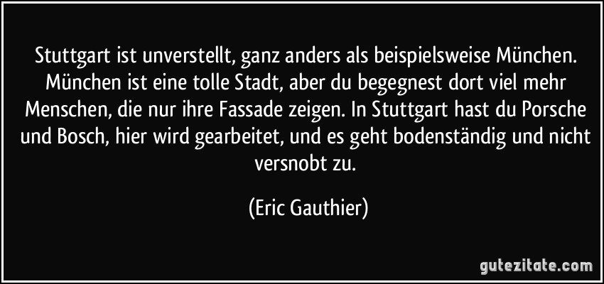 Stuttgart ist unverstellt, ganz anders als beispielsweise München. München ist eine tolle Stadt, aber du begegnest dort viel mehr Menschen, die nur ihre Fassade zeigen. In Stuttgart hast du Porsche und Bosch, hier wird gearbeitet, und es geht bodenständig und nicht versnobt zu. (Eric Gauthier)