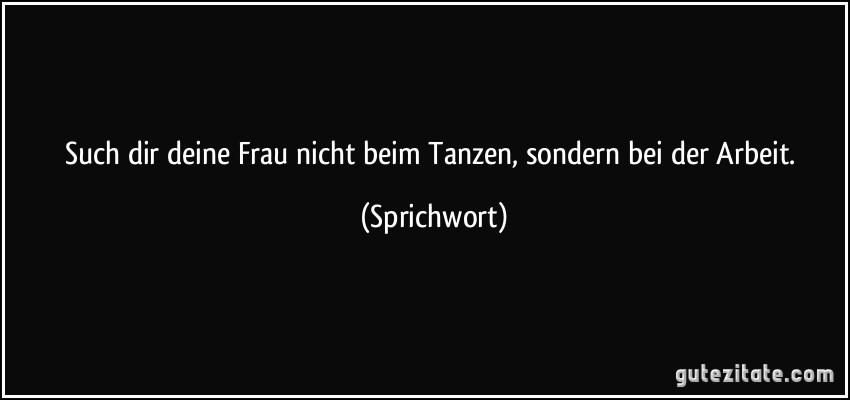 Such dir deine Frau nicht beim Tanzen, sondern bei der Arbeit. (Sprichwort)