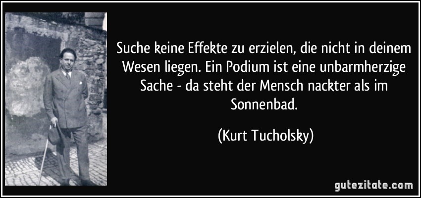 Suche keine Effekte zu erzielen, die nicht in deinem Wesen liegen. Ein Podium ist eine unbarmherzige Sache - da steht der Mensch nackter als im Sonnenbad. (Kurt Tucholsky)