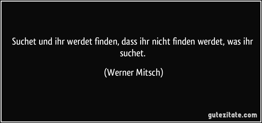 Suchet und ihr werdet finden, dass ihr nicht finden werdet, was ihr suchet. (Werner Mitsch)