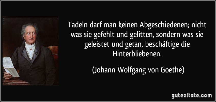 Tadeln darf man keinen Abgeschiedenen; nicht was sie gefehlt und gelitten, sondern was sie geleistet und getan, beschäftige die Hinterbliebenen. (Johann Wolfgang von Goethe)