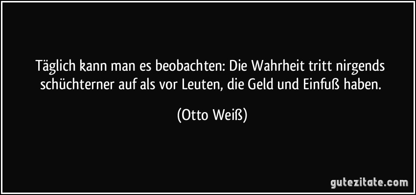 Täglich kann man es beobachten: Die Wahrheit tritt nirgends schüchterner auf als vor Leuten, die Geld und Einfuß haben. (Otto Weiß)