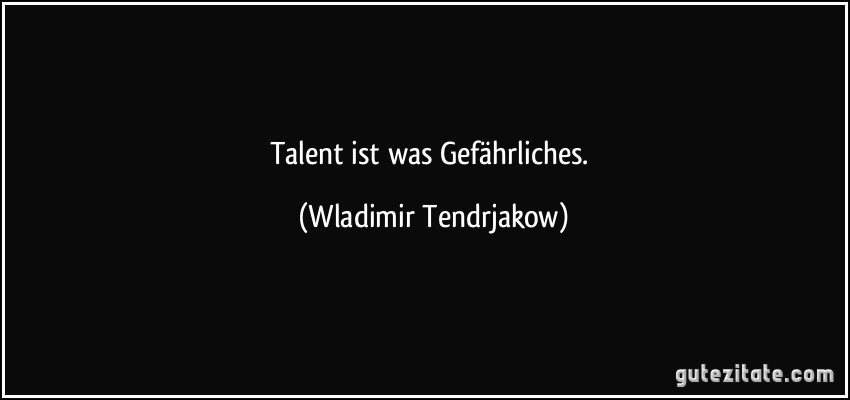 Talent ist was Gefährliches. (Wladimir Tendrjakow)