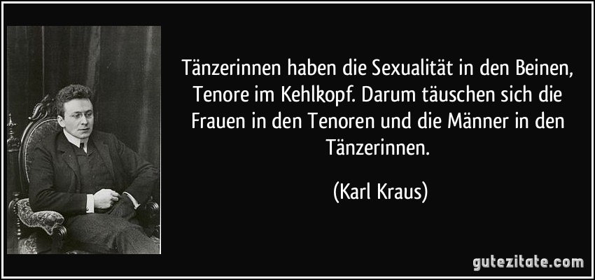 Tänzerinnen haben die Sexualität in den Beinen, Tenore im Kehlkopf. Darum täuschen sich die Frauen in den Tenoren und die Männer in den Tänzerinnen. (Karl Kraus)