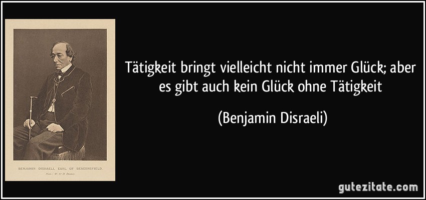 Tätigkeit bringt vielleicht nicht immer Glück; aber es gibt auch kein Glück ohne Tätigkeit (Benjamin Disraeli)