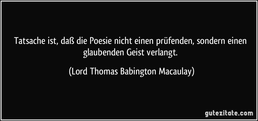 Tatsache ist, daß die Poesie nicht einen prüfenden, sondern einen glaubenden Geist verlangt. (Lord Thomas Babington Macaulay)