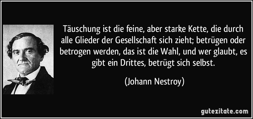 Täuschung ist die feine, aber starke Kette, die durch alle Glieder der Gesellschaft sich zieht; betrügen oder betrogen werden, das ist die Wahl, und wer glaubt, es gibt ein Drittes, betrügt sich selbst. (Johann Nestroy)