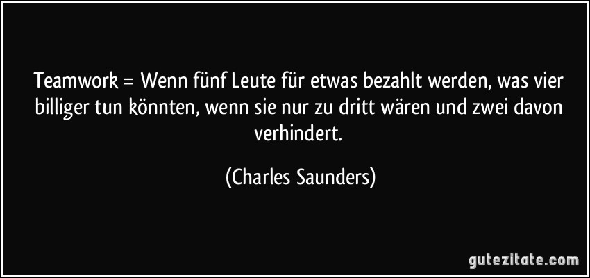 Teamwork = Wenn fünf Leute für etwas bezahlt werden, was vier billiger tun könnten, wenn sie nur zu dritt wären und zwei davon verhindert. (Charles Saunders)