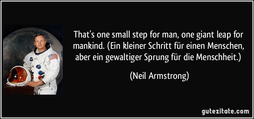 That's one small step for man, one giant leap for mankind. (Ein kleiner Schritt für einen Menschen, aber ein gewaltiger Sprung für die Menschheit.) (Neil Armstrong)
