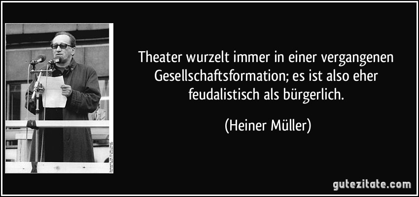Theater wurzelt immer in einer vergangenen Gesellschaftsformation; es ist also eher feudalistisch als bürgerlich. (Heiner Müller)