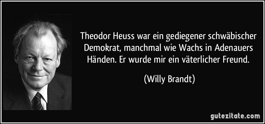 Theodor Heuss war ein gediegener schwäbischer Demokrat, manchmal wie Wachs in Adenauers Händen. Er wurde mir ein väterlicher Freund. (Willy Brandt)