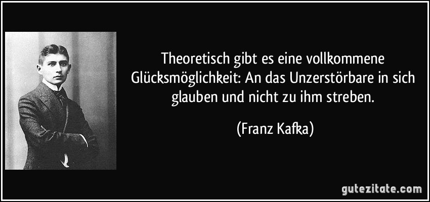 Theoretisch gibt es eine vollkommene Glücksmöglichkeit: An das Unzerstörbare in sich glauben und nicht zu ihm streben. (Franz Kafka)
