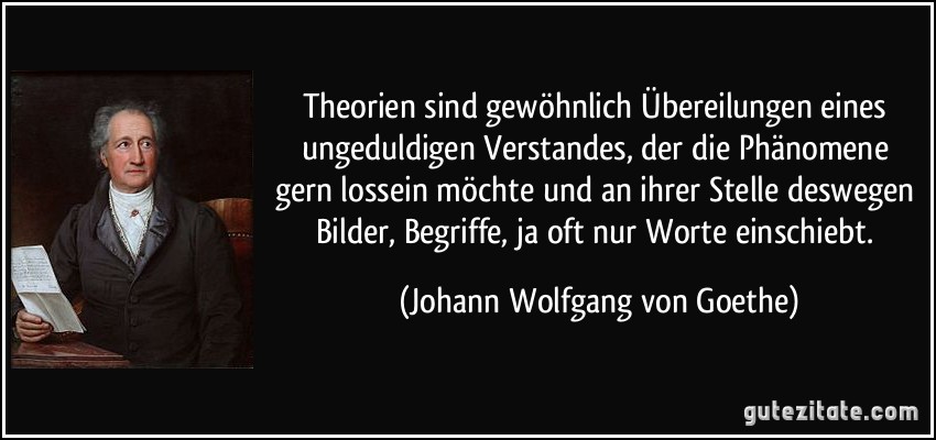 Theorien sind gewöhnlich Übereilungen eines ungeduldigen Verstandes, der die Phänomene gern lossein möchte und an ihrer Stelle deswegen Bilder, Begriffe, ja oft nur Worte einschiebt. (Johann Wolfgang von Goethe)