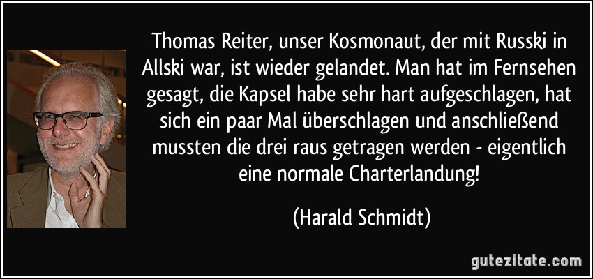 Thomas Reiter, unser Kosmonaut, der mit Russki in Allski war, ist wieder gelandet. Man hat im Fernsehen gesagt, die Kapsel habe sehr hart aufgeschlagen, hat sich ein paar Mal überschlagen und anschließend mussten die drei raus getragen werden - eigentlich eine normale Charterlandung! (Harald Schmidt)