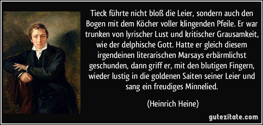 Tieck führte nicht bloß die Leier, sondern auch den Bogen mit dem Köcher voller klingenden Pfeile. Er war trunken von lyrischer Lust und kritischer Grausamkeit, wie der delphische Gott. Hatte er gleich diesem irgendeinen literarischen Marsays erbärmlichst geschunden, dann griff er, mit den blutigen Fingern, wieder lustig in die goldenen Saiten seiner Leier und sang ein freudiges Minnelied. (Heinrich Heine)