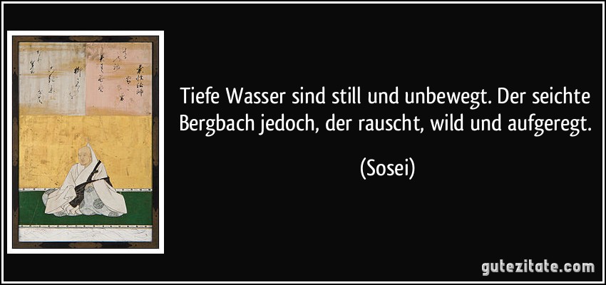 Tiefe Wasser sind still und unbewegt. Der seichte Bergbach jedoch, der rauscht, wild und aufgeregt. (Sosei)