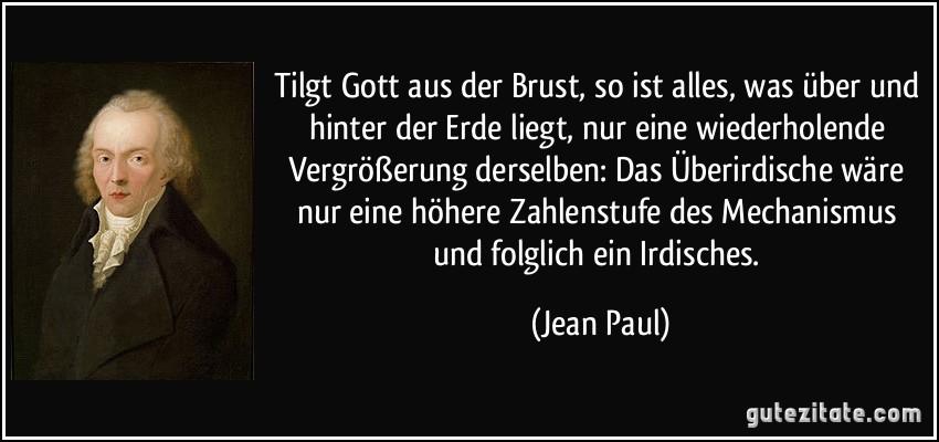 Tilgt Gott aus der Brust, so ist alles, was über und hinter der Erde liegt, nur eine wiederholende Vergrößerung derselben: Das Überirdische wäre nur eine höhere Zahlenstufe des Mechanismus und folglich ein Irdisches. (Jean Paul)