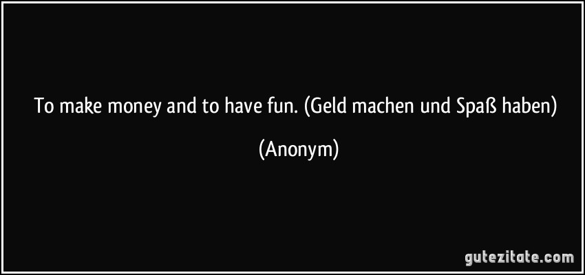 To make money and to have fun. (Geld machen und Spaß haben) (Anonym)