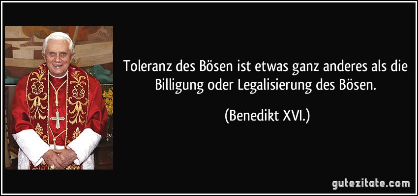 Toleranz des Bösen ist etwas ganz anderes als die Billigung oder Legalisierung des Bösen. (Benedikt XVI.)