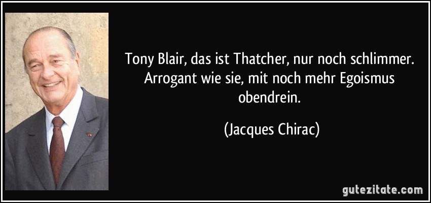 Tony Blair, das ist Thatcher, nur noch schlimmer. Arrogant wie sie, mit noch mehr Egoismus obendrein. (Jacques Chirac)