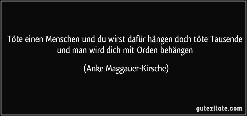 Töte einen Menschen und du wirst dafür hängen doch töte Tausende und man wird dich mit Orden behängen (Anke Maggauer-Kirsche)