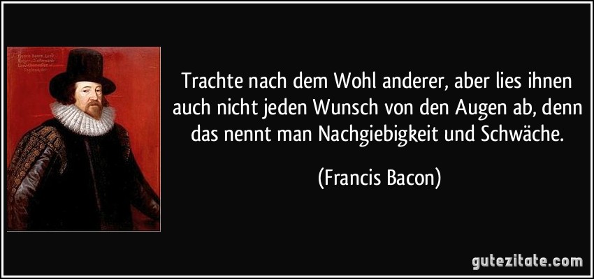 Trachte nach dem Wohl anderer, aber lies ihnen auch nicht jeden Wunsch von den Augen ab, denn das nennt man Nachgiebigkeit und Schwäche. (Francis Bacon)