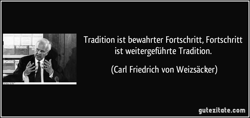 Tradition ist bewahrter Fortschritt, Fortschritt ist weitergeführte Tradition. (Carl Friedrich von Weizsäcker)