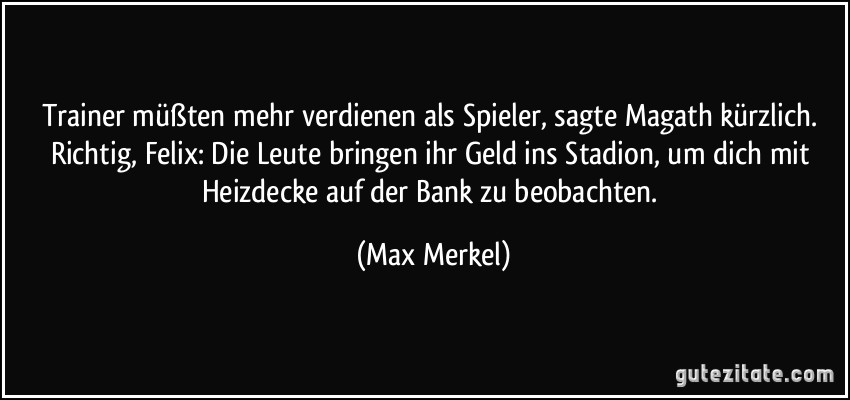 Trainer müßten mehr verdienen als Spieler, sagte Magath kürzlich. Richtig, Felix: Die Leute bringen ihr Geld ins Stadion, um dich mit Heizdecke auf der Bank zu beobachten. (Max Merkel)