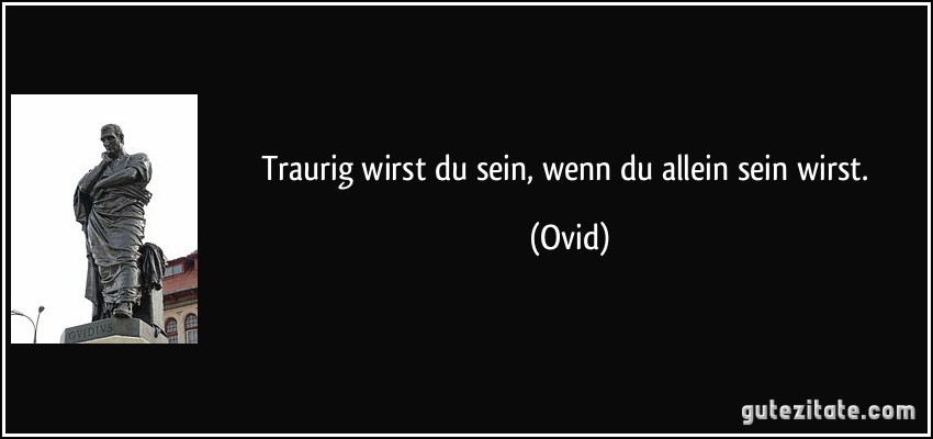 Traurig wirst du sein, wenn du allein sein wirst. (Ovid)