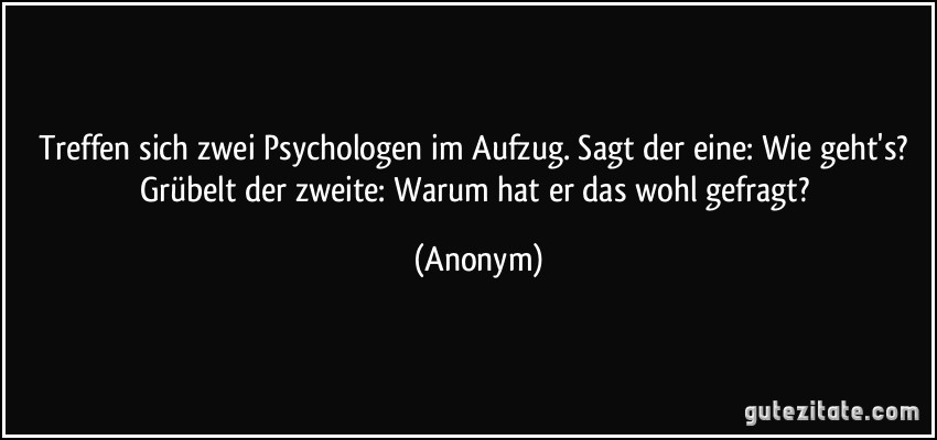Treffen sich zwei Psychologen im Aufzug. Sagt der eine: Wie geht's? Grübelt der zweite: Warum hat er das wohl gefragt? (Anonym)
