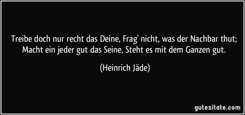 Treibe doch nur recht das Deine, Frag' nicht, was der Nachbar thut; Macht ein jeder gut das Seine, Steht es mit dem Ganzen gut. (Heinrich Jäde)