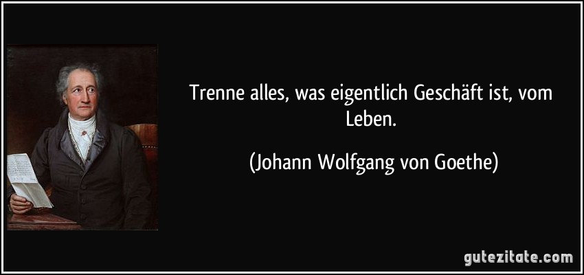 Trenne alles, was eigentlich Geschäft ist, vom Leben. (Johann Wolfgang von Goethe)