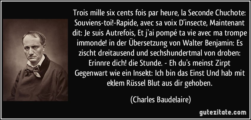 Trois mille six cents fois par heure, la Seconde Chuchote: Souviens-toi!-Rapide, avec sa voix D'insecte, Maintenant dit: Je suis Autrefois, Et j'ai pompé ta vie avec ma trompe immonde! in der Übersetzung von Walter Benjamin: Es zischt dreitausend und sechshundertmal von droben: Erinnre dich! die Stunde. - Eh du's meinst Zirpt Gegenwart wie ein Insekt: Ich bin das Einst Und hab mit eklem Rüssel Blut aus dir gehoben. (Charles Baudelaire)