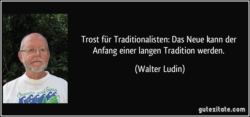 Trost für Traditionalisten: Das Neue kann der Anfang einer langen Tradition werden. (Walter Ludin)