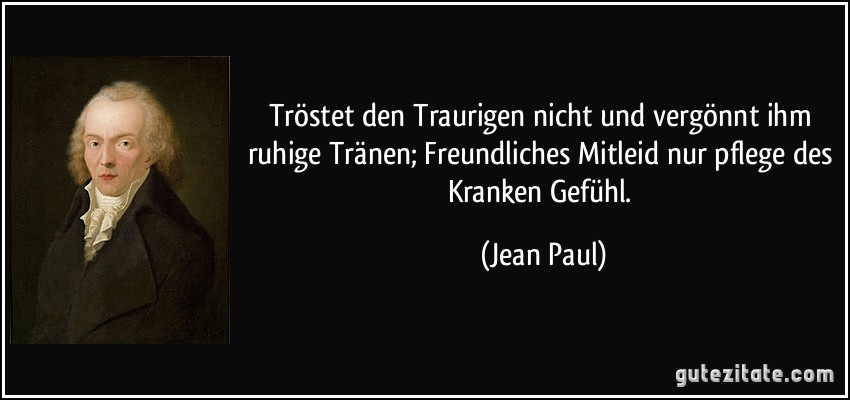 Tröstet den Traurigen nicht und vergönnt ihm ruhige Tränen; Freundliches Mitleid nur pflege des Kranken Gefühl. (Jean Paul)