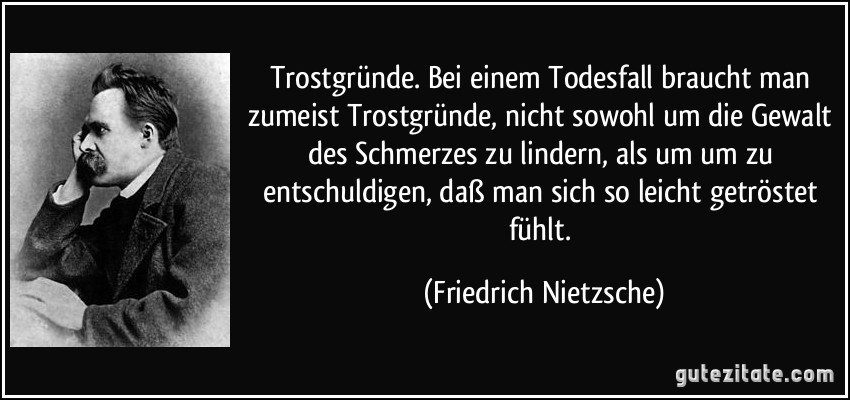 Trostgründe. Bei einem Todesfall braucht man zumeist Trostgründe, nicht sowohl um die Gewalt des Schmerzes zu lindern, als um um zu entschuldigen, daß man sich so leicht getröstet fühlt. (Friedrich Nietzsche)