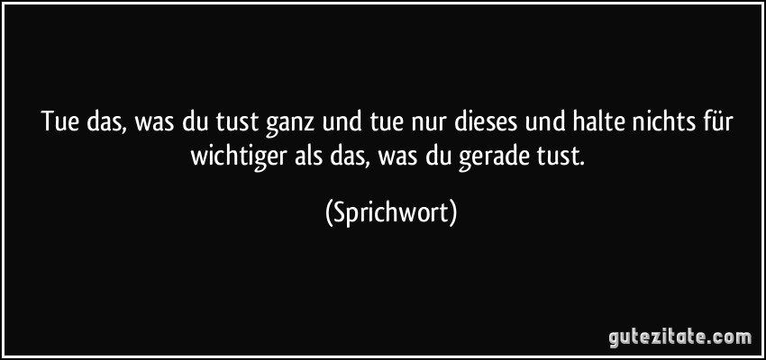 Tue das, was du tust ganz und tue nur dieses und halte nichts für wichtiger als das, was du gerade tust. (Sprichwort)