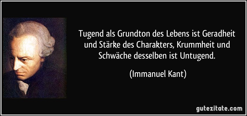 Tugend als Grundton des Lebens ist Geradheit und Stärke des Charakters, Krummheit und Schwäche desselben ist Untugend. (Immanuel Kant)